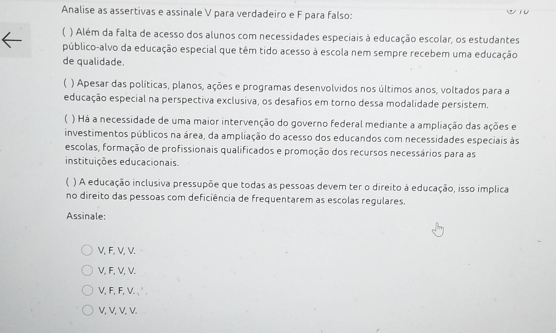 Analise as assertivas e assinale V para verdadeiro e F para falso:
C ) Além da falta de acesso dos alunos com necessidades especiais à educação escolar, os estudantes
público-alvo da educação especial que têm tido acesso à escola nem sempre recebem uma educação
de qualidade.
 ) Apesar das políticas, planos, ações e programas desenvolvidos nos últimos anos, voltados para a
educação especial na perspectiva exclusiva, os desafios em torno dessa modalidade persistem.
( ) Há a necessidade de uma maior intervenção do governo federal mediante a ampliação das ações e
investimentos públicos na área, da ampliação do acesso dos educandos com necessidades especiais às
escolas, formação de profissionais qualificados e promoção dos recursos necessários para as
instituições educacionais.
 ) A educação inclusiva pressupõe que todas as pessoas devem ter o direito à educação, isso implica
no direito das pessoas com deficiência de frequentarem as escolas regulares.
Assinale:
V, F, V, V.
V, F, V, V.
V, F, F, V. ,
V, V, V, V.