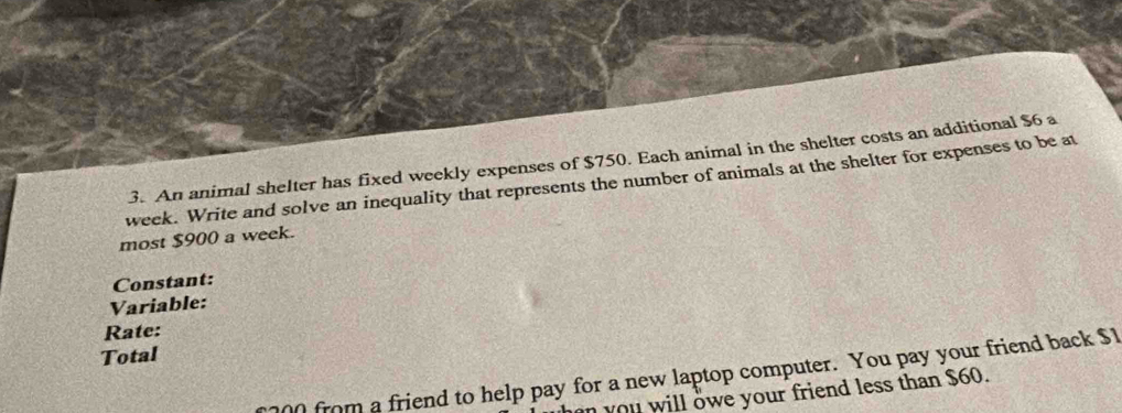 An animal shelter has fixed weekly expenses of $750. Each animal in the shelter costs an additional $6 a
week. Write and solve an inequality that represents the number of animals at the shelter for expenses to be at 
most $900 a week. 
Constant: 
Variable: 
Rate: 
Total
200 from a friend to help pay for a new laptop computer. You pay your friend back $1
an you will owe your friend less than $60.