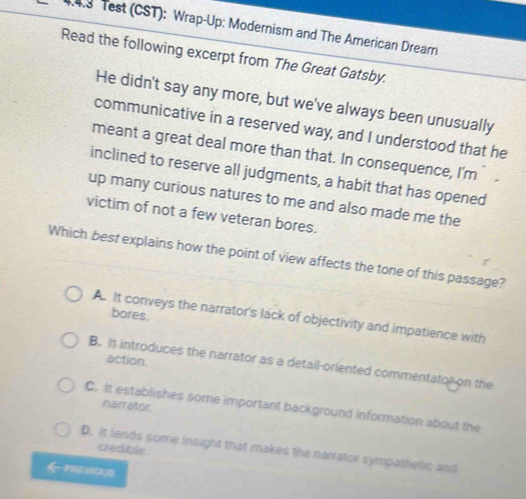 Test (CST): Wrap-Up: Modernism and The American Dream
Read the following excerpt from The Great Gatsby.
He didn't say any more, but we've always been unusually
communicative in a reserved way, and I understood that he
meant a great deal more than that. In consequence, I'm
inclined to reserve all judgments, a habit that has opened
up many curious natures to me and also made me the
victim of not a few veteran bores.
Which best explains how the point of view affects the tone of this passage?
bores.
A. It conveys the narrator's lack of objectivity and impatience with
action.
B. it introduces the narrator as a detail-oriented commentator on the
narrator.
C. It establishes some important background information about the
D. It lends some insight that makes the narrator sympathetic and
credible.
meWous