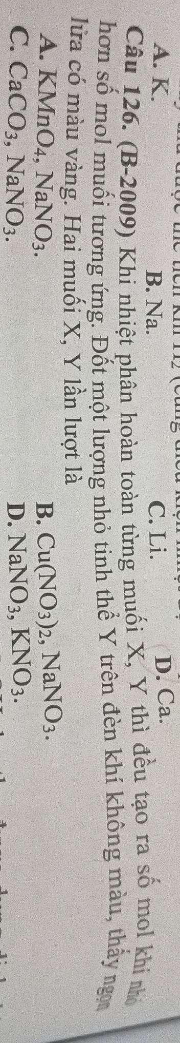 A. K. B. Na. C. Li.
D. Ca.
Câu 126. (B-2009) Khi nhiệt phân hoàn toàn từng muối X, Y thì đều tạo ra số mol khi nhỏ
hơn số mol muối tương ứng. Đốt một lượng nhỏ tinh thể Y trên đèn khí không màu, thấy ngọ
lửa có màu vàng. Hai muối X, Y lần lượt là
A. KMnC 4. NaNO_3. B. Cu(NO_3)_2, NaNO_3.
C. CaCO_3, NaNO_3. D. NaNO_3, KNO_3.