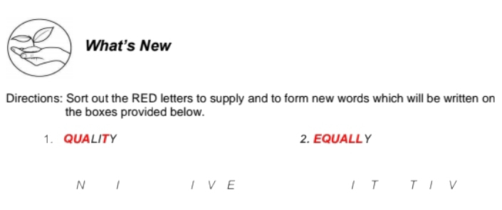 What's New 
Directions: Sort out the RED letters to supply and to form new words which will be written on 
the boxes provided below. 
1. QUALITY 2. EQUALLY 
N 1 I V E 1 T T V