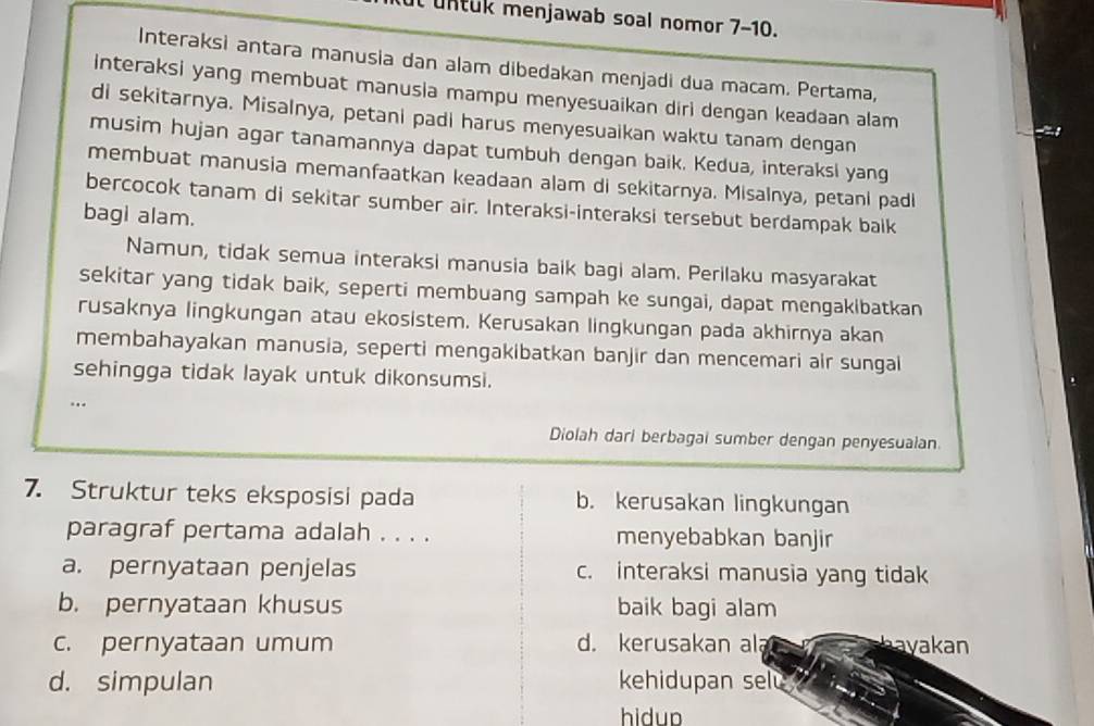 untuk menjawab soal nomor 7-10.
Interaksi antara manusia dan alam dibedakan menjadi dua macam. Pertama,
interaksi yang membuat manusia mampu menyesuaikan diri dengan keadaan alam
di sekitarnya. Misalnya, petani padi harus menyesuaikan waktu tanam dengan
musim hujan agar tanamannya dapat tumbuh dengan baik. Kedua, interaksi yang
membuat manusia memanfaatkan keadaan alam di sekitarnya. Misalnya, petani padl
bercocok tanam di sekitar sumber air. Interaksi-interaksi tersebut berdampak balk
bagi alam.
Namun, tidak semua interaksi manusia baik bagi alam. Perilaku masyarakat
sekitar yang tidak baik, seperti membuang sampah ke sungai, dapat mengakibatkan
rusaknya lingkungan atau ekosistem. Kerusakan lingkungan pada akhirnya akan
membahayakan manusia, seperti mengakibatkan banjir dan mencemari air sungal
sehingga tidak layak untuk dikonsumsi.
..
Diolah dari berbagai sumber dengan penyesuaian.
7. Struktur teks eksposisi pada b. kerusakan lingkungan
paragraf pertama adalah . . . . menyebabkan banjir
a. pernyataan penjelas c. interaksi manusia yang tidak
b. pernyataan khusus baik bagi alam
c. pernyataan umum d. kerusakan ala hayakan
d. simpulan kehidupan selu
hidup