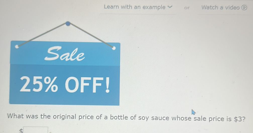 Learn with an example or Watch a video ⑥
25% OFF! 
What was the original price of a bottle of soy sauce whose sale price is $3?
$