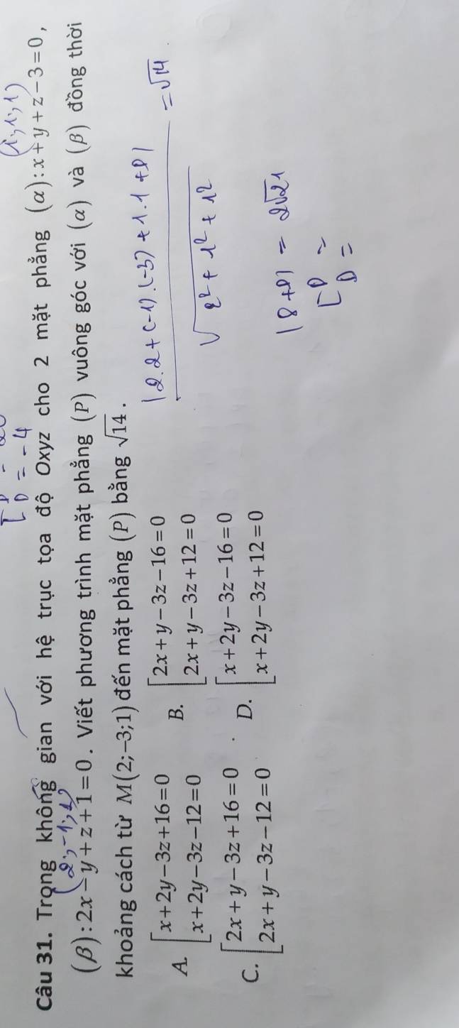 Trọng không gian với hệ trục tọa độ Oxyz cho 2 mặt phẳng x :x+y+z-3=0, 
(β): 2x-y+z+1=0. Viết phương trình mặt phẳng (P) vuông góc với (α) và (β) đồng thời
khoảng cách từ M(2;-3;1) đến mặt phẳng (P) bằng sqrt(14).
A. beginarrayl x+2y-3z+16=0 x+2y-3z-12=0endarray. B. beginarrayl 2x+y-3z-16=0 2x+y-3z+12=0endarray.
C. beginarrayl 2x+y-3z+16=0 2x+y-3z-12=0endarray. D. beginarrayl x+2y-3z-16=0 x+2y-3z+12=0endarray.