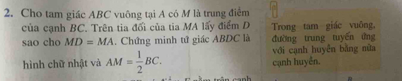 Cho tam giác ABC vuông tại A có M là trung điểm 
của cạnh BC. Trên tia đối của tia MA lấy điểm D Trong tam giác vuông, 
sao cho MD=MA. Chứng minh tứ giác ABDC là đường trung tuyến ứng 
với cạnh huyền bằng nửa 
hình chữ nhật và AM= 1/2 BC. cạnh huyền.