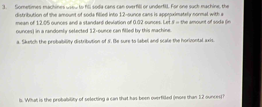 Sometimes machines used to fill soda cans can overfill or underfill. For one such machine, the 
distribution of the amount of soda filled into 12-ounce cans is approximately normal with a 
mean of 12.05 ounces and a standard deviation of 0.02 ounces. Let B= the amount of soda (in 
ounces) in a randomly selected 12-ounce can filled by this machine. 
a. Sketch the probability distribution of S. Be sure to label and scale the horizontal axis. 
b. What is the probability of selecting a can that has been overfilled (more than 12 ounces)?