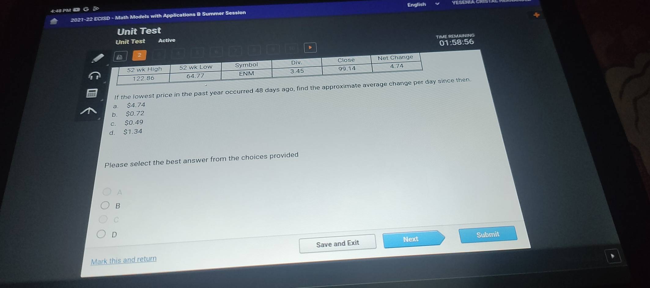 English
4:48 PM D
2021-22 ECISD - Math Models with Applications B Summer Session
Unit Test
TIME REMAINING
Unit Test Active
01:58:56
If the lowest price in the past year occurred 48 days ago, find the approce then.
a. $4.74
b. $0.72
c. $0.49
d. $1.34
Please select the best answer from the choices provided
A
B
C
D Submit
Save and Exit Next
Mark this and return
、