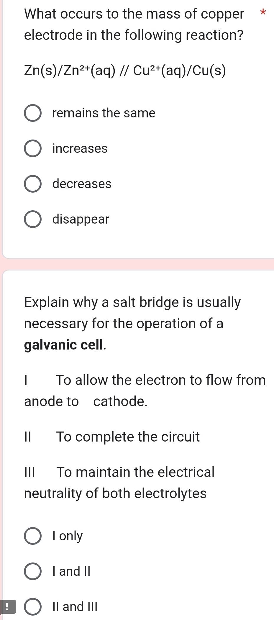 What occurs to the mass of copper *
electrode in the following reaction?
Zn(s)/Zn^(2+)(aq)//Cu^(2+)(aq)/Cu(s)
remains the same
increases
decreases
disappear
Explain why a salt bridge is usually
necessary for the operation of a
galvanic cell.
To allow the electron to flow from
anode to cathode.
II To complete the circuit
III To maintain the electrical
neutrality of both electrolytes
I only
I and II
! II and III