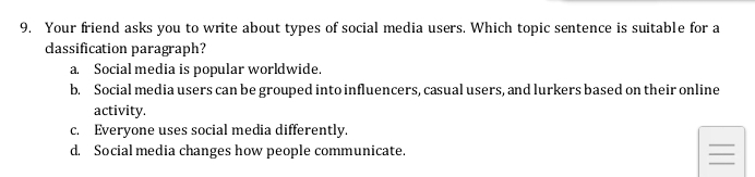 Your friend asks you to write about types of social media users. Which topic sentence is suitable for a
dassification paragraph?
a. Social media is popular worldwide.
b. Social media users can be grouped into influencers, casual users, and lurkers based on their online
activity.
c. Everyone uses social media differently.
d. Social media changes how people communicate.