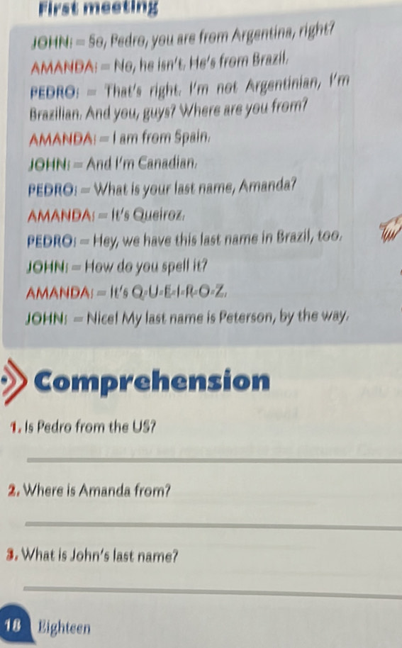 First meeting 
JOHN: = 5o, Pedro, you are from Argentina, right? 
AMANDA: = No, he isn't. He's from Brazil. 
PEDRO: = That's right. I'm not Argentinian, I'm 
Brazilian. And you, guys? Where are you from? 
AMANDA: = I am from Spain. 
JOHN: = And I'm Canadian. 
PEDRO: — What is your last name, Amanda? 
AMANDA: = It's Queiroz. 
PEDRO: - Hey, we have this last name in Brazil, too. 
JOHN: = How do you spell it? 
AMANDA; = It's Q=U =E-l=R-O-Z, 
JOHN: — Nice! My last name is Peterson, by the way. 
Comprehension 
1. Is Pedro from the US? 
_ 
2. Where is Amanda from? 
_ 
3. What is John's last name? 
_ 
18 Eighteen