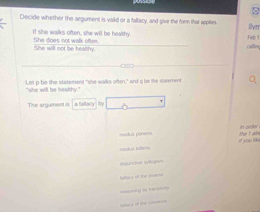 possible
Decide whether the argument is valid or a fallacy, and give the form that applies.
|lvm
If she walks often, she will be healthy. Feb 1
She does not walk often.
She will not be healthy.
calling
Let p be the statement "she walks often," and q be the statement
"she will be healthy."
The argument is a fallacy by
In order
modus ponens. the 1 alre
If you like
modus tollens.
disjunctive syllogism.
fallacy of the inverse.
reasoning by transitivity
fallacy of the converse.