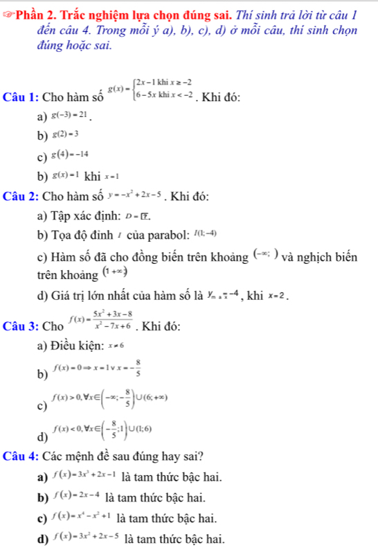 Phần 2. Trắc nghiệm lựa chọn đúng sai. Thí sinh trả lời từ câu 1
đến câu 4. Trong mỗi ý a), b), c), d) ở mỗi câu, thí sinh chọn
đúng hoặc sai.
Câu 1: Cho hàm số g(x)=beginarrayl 2x-1khix≥ -2 6-5xkhix . Khi đó:
a) g(-3)=21.
b) g(2)=3
c) g(4)=-14
b) g(x)=1 khi x=1
Câu 2: Cho hàm shat Oy=-x^2+2x-5. Khi đó:
a) Tập xác định: D= ?.
b) Tọa độ đỉnh / của parabol: I(1;-4)
c) Hàm số đã cho đồng biến trên khoảng (-* ) và nghịch biến
trên khoảng (1+x)
d) Giá trị lớn nhất của hàm số là y_max=-4 , khi x=2.
Câu 3: Cho f(x)= (5x^2+3x-8)/x^2-7x+6 . Khi đó:
a) Điều kiện: x!= 6
b) f(x)=0Rightarrow x=1vee x=- 8/5 
c) f(x)>0,forall x∈ (-∈fty ;- 8/5 )∪ (6;+∈fty )
d) f(x)<0,forall x∈ (- 8/5 ;1)∪ (1;6)
Câu 4: Các mệnh đề sau đúng hay sai?
a) f(x)=3x^2+2x-1 là tam thức bậc hai.
b) f(x)=2x-4 là tam thức bậc hai.
c) f(x)=x^4-x^2+1 là tam thức bậc hai.
d) f(x)=3x^2+2x-5 là tam thức bậc hai.