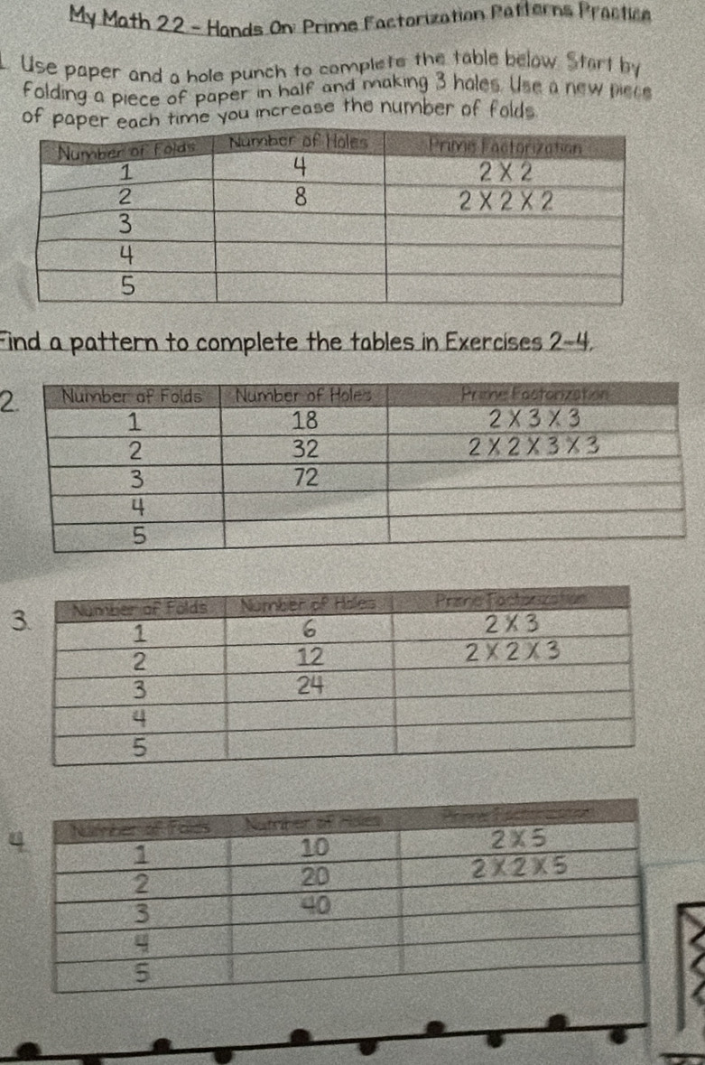 My Math 22 - Hands On: Prime Factorization Patterns Practice
. Use paper and a hole punch to complets the table below. Start by
folding a piece of paper in half and making 3 hales. Use a new piec
of paper each time you increase the number of folds
Find a pattern to complete the tables in Exercises 2-4.