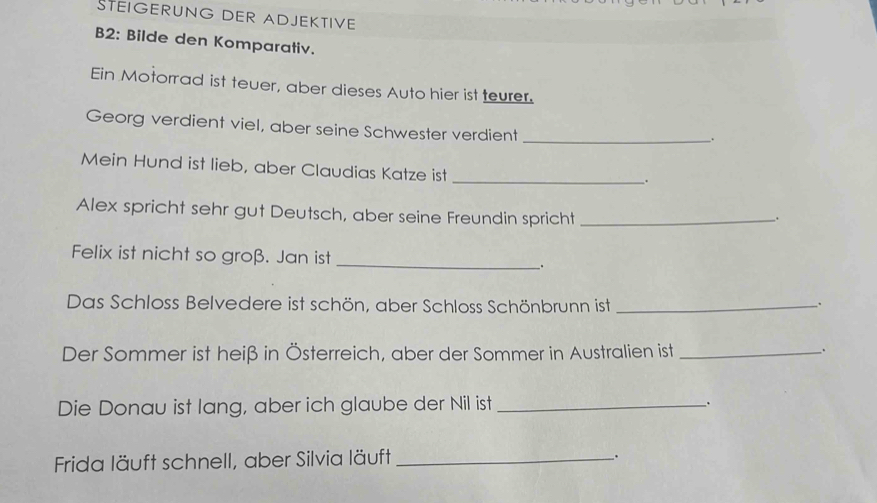 STEIGERUNG DER ADJEKTIVE 
B2: Bilde den Komparativ. 
Ein Motorrad ist teuer, aber dieses Auto hier ist teurer. 
Georg verdient viel, aber seine Schwester verdient_ 
. 
Mein Hund ist lieb, aber Claudias Katze ist_ 
. 
Alex spricht sehr gut Deutsch, aber seine Freundin spricht_ 
. 
Felix ist nicht so groß. Jan ist _. 
Das Schloss Belvedere ist schön, aber Schloss Schönbrunn ist_ 
. 
Der Sommer ist heiß in Österreich, aber der Sommer in Australien ist_ 
. 
Die Donau ist lang, aber ich glaube der Nil ist_ 
. 
Frida läuft schnell, aber Silvia läuft _.