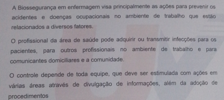 A Biossegurança em enfermagem visa principalmente as ações para prevenir os 
acidentes e doenças ocupacionais no ambiente de trabalho que estão 
relacionados a diversos fatores. 
O profissional da área de saúde pode adquirir ou transmitir infecções para os 
pacientes, para outros profissionais no ambiente de trabalho e para 
comunicantes domiciliares e a comunidade. 
。 controle depende de toda equipe, que deve ser estimulada com ações em 
várias áreas através de divulgação de informações, além da adoção de 
procedimentos