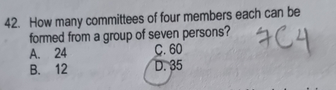 How many committees of four members each can be
formed from a group of seven persons?
A. 24 C. 60
B. 12 D. 35