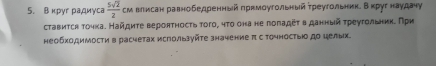 Вκруг радиγса  5sqrt(2)/2  см влисан равнобедренный πрнмоугольный τреугольникеΒαкруг наудачу 
ставится точка. Найдиτе вероятность того, чτо она не гоπадετ в данный τреугольниηδ При 
необходимосτи в расчетах используйτе значение π с Τочносты до целых.