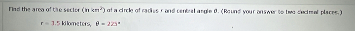Find the area of the sector (inkm^2) of a circle of radius r and central angle θ. (Round your answer to two decimal places.)
r=3.5 kilometers, θ =225°
