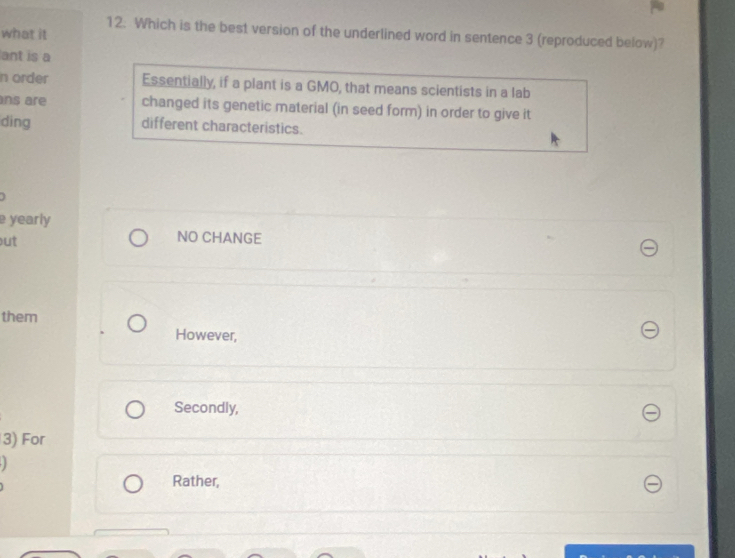 Which is the best version of the underlined word in sentence 3 (reproduced below)?
what it
ant is a
n order Essentially, if a plant is a GMO, that means scientists in a lab
ns are changed its genetic material (in seed form) in order to give it
ding different characteristics.
e yearly
ut
NO CHANGE
them
However,
Secondly,
3) For
Rather,