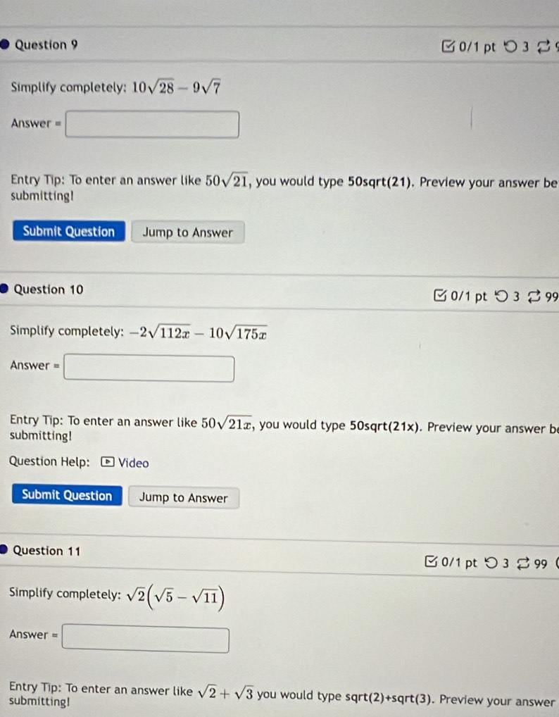 □ 0/1 pt つ 3 2 
Simplify completely: 10sqrt(28)-9sqrt(7)
Answer =□ 
Entry Tip: To enter an answer like 50sqrt(21) , you would type 50sqrt(21). Preview your answer be 
submitting! 
Submit Question Jump to Answer 
Question 10 C 0/1 pt O3leftharpoons 99 
Simplify completely: -2sqrt(112x)-10sqrt(175x)
Answer =□ 
Entry Tip: To enter an answer like 50sqrt(21x) , you would type 50sqrt(21x). Preview your answer b 
submitting! 
Question Help: ) Video 
Submit Question Jump to Answer 
Question 11 
□ 0/1 pt つ 3 % 99 
Simplify completely: sqrt(2)(sqrt(5)-sqrt(11))
Answer =□ 
Entry Tip: To enter an answer like sqrt(2)+sqrt(3) you would type sqrt (2)+sqrt(3)
submitting! . Preview your answer