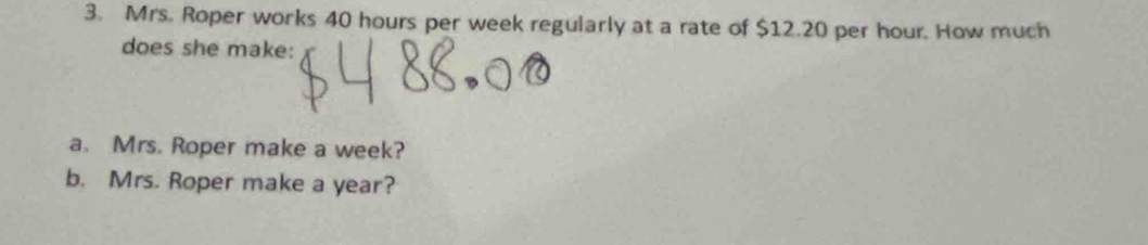 Mrs. Roper works 40 hours per week regularly at a rate of $12.20 per hour. How much 
does she make: 
a. Mrs. Roper make a week? 
b. Mrs. Roper make a year?