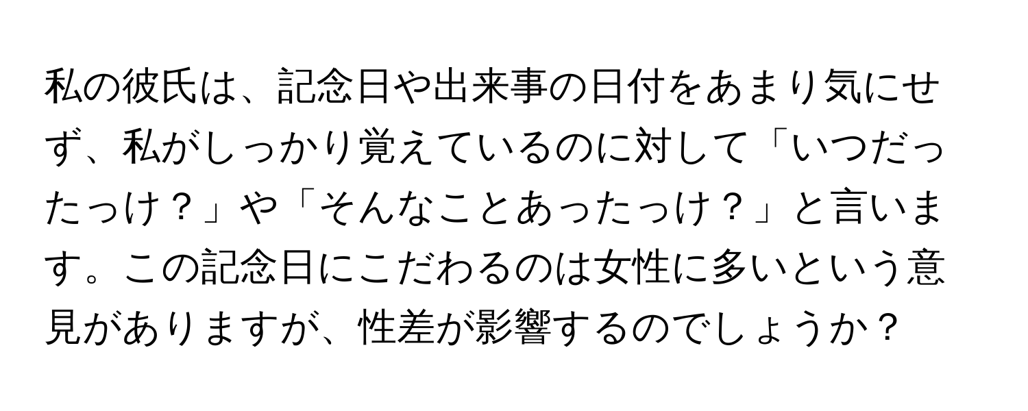 私の彼氏は、記念日や出来事の日付をあまり気にせず、私がしっかり覚えているのに対して「いつだったっけ？」や「そんなことあったっけ？」と言います。この記念日にこだわるのは女性に多いという意見がありますが、性差が影響するのでしょうか？