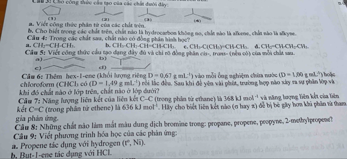 Ch 3: Cho công thức cầu tạo của các chất dưới đây:
nà
(1)
a. Viết công thức phân tử của các chất trên. (3) (4)
b. Cho biết trong các chất trên, chất nào là hydrocarbon không no, chất nào là alkene, chất nào là alkyne.
Câu 4: Trong các chất sau, chất nào có đồng phân hình học?
a. CH_2=CH-CH_3. b, CH_3-CH_2-CH=CH-CH_3. c. CH_3-C(CH_3)=CH-CH_3. d. CH_2=CH-CH_2-CH_3.
Câu 5: Viết công thức cấu tạo dạng đầy đủ và chi rõ đồng phân cis-, trans- (nếu có) của mỗi chất sau.
b)
d)
Câu 6: Thêm hex-1-ene (khối lượng riêng D=0,67gmL^(-1)) vào mỗi ống nghiệm chứa nước (D=1,00gmL^1) hoặc
chloroform (CHCl_3 có (D=1,49gmL^(-1)) lrồi lắc đều. Sau khi đề yên vài phút, trường hợp nào xảy ra sự phân lớp và
khi đó chất nào ở lớp trên, chất nào ở lớp dưới?
Câu 7: Năng lượng liên kết của liên kết C-C (trong phân tử ethane) là 368kJmol^(-1) và năng lượng liên kết của liên
kết C=C (trong phân tử ethene) là 636kJmol^(-1). Hãy cho biết liên kết nào (σ hay π) dễ bị bè gãy hơn khi phân tử tham
gia phản ứng.
Câu 8: Những chất nào làm mất màu dung dịch bromine trong: propane, propene, propyne, 2-methylpropene?
Câu 9: Viết phương trình hóa học của các phản ứng:
a. Propene tác dụng với hydrogen (t^o,Ni).
b. But-1-ene tác dụng với HCl.