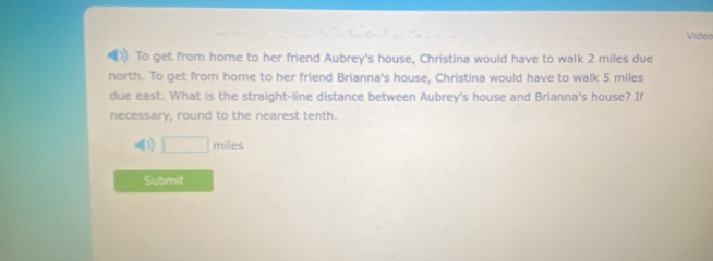 Video 
To get from home to her friend Aubrey's house, Christina would have to walk 2 miles due 
north. To get from home to her friend Brianna's house, Christina would have to walk 5 miles
due east. What is the straight-line distance between Aubrey's house and Brianna's house? If 
necessary, round to the nearest tenth. 
(1) □ miles
Submit