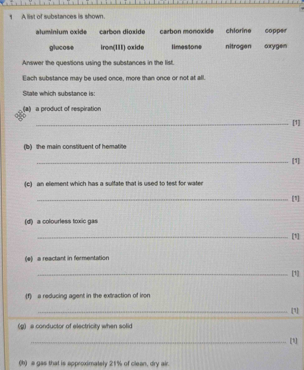 A list of substances is shown.
aluminium oxide carbon dioxide carbon monoxide chlorine copper
glucose iron(III) oxide limestone nitrogen oxygen
Answer the questions using the substances in the list.
Each substance may be used once, more than once or not at all.
State which substance is:
(a) a product of respiration
_[1]
(b) the main constituent of hematite
_[1]
(c) an element which has a sulfate that is used to test for water
_[1]
(d) a colourless toxic gas
_[1]
(e) a reactant in fermentation
_[1]
(f) a reducing agent in the extraction of iron
_[1]
(g) a conductor of electricity when solid
_[1]
(h) a gas that is approximately 21% of clean, dry air.