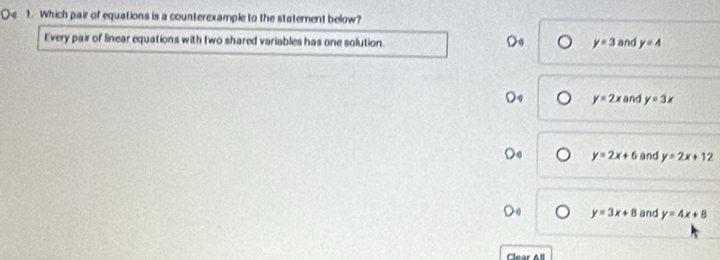 Oe 1. Which pair of equations is a counterexample to the statement below?
Every pair of linear equations with two shared variables has one solution.
y=3 and y=4
y=2x and y=3x
y=2x+6 and y=2x+1 2
y=3x+8 and y=4x+8
Clear All