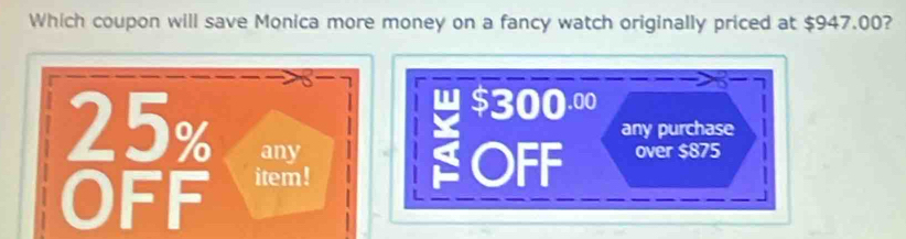 Which coupon will save Monica more money on a fancy watch originally priced at $947.00?
4 $300.00
25% any
any purchase
OFF item!
OFF over $875