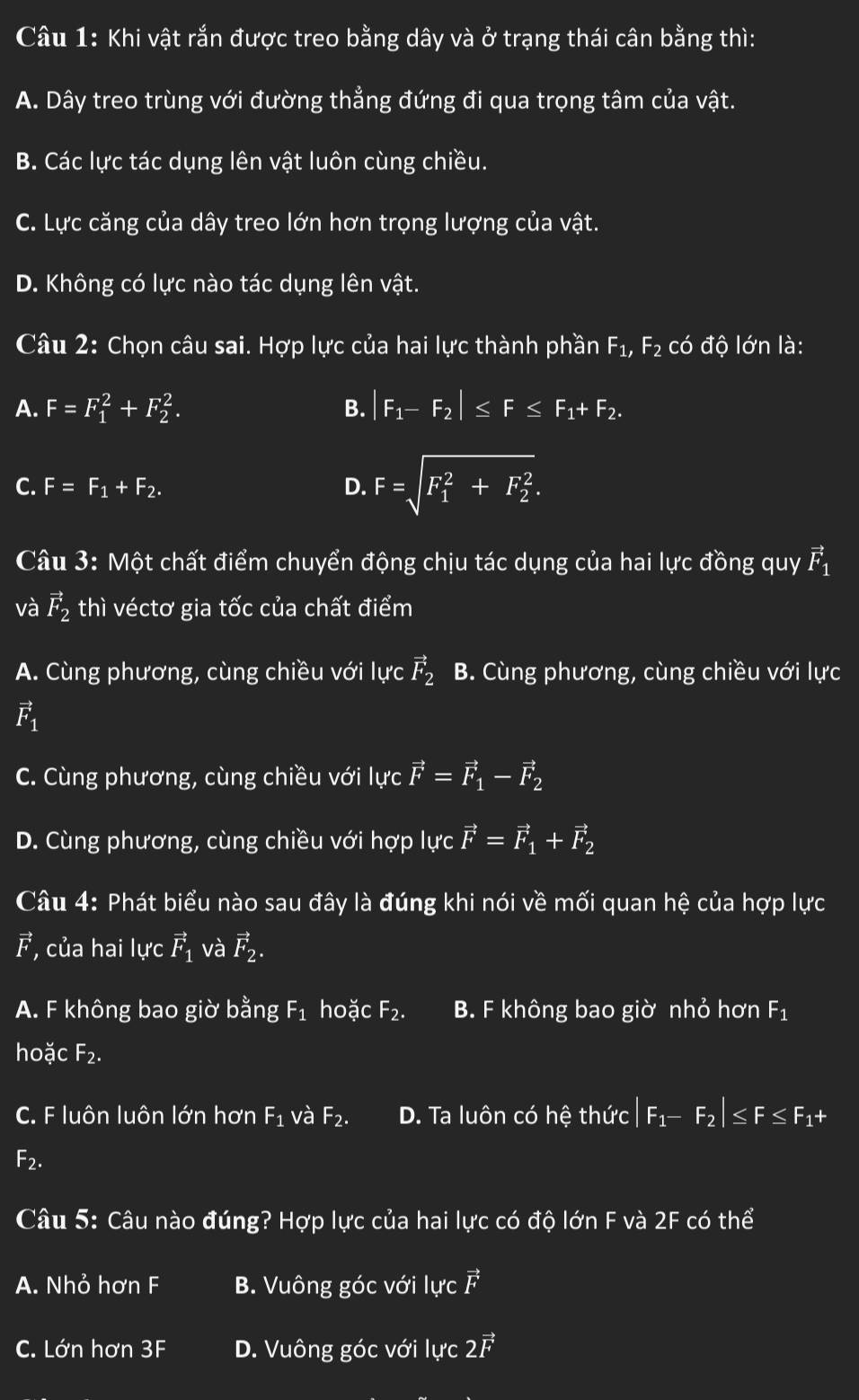 Khi vật rắn được treo bằng dây và ở trạng thái cân bằng thì:
A. Dây treo trùng với đường thẳng đứng đi qua trọng tâm của vật.
B. Các lực tác dụng lên vật luôn cùng chiều.
C. Lực căng của dây treo lớn hơn trọng lượng của vật.
D. Không có lực nào tác dụng lên vật.
Câu 2: Chọn câu sai. Hợp lực của hai lực thành phần F_1,F_2 có độ lớn là:
A. F=F_1^(2+F_2^2. B. |F_1)-F_2|≤ F≤ F_1+F_2.
C. F=F_1+F_2. D. F=sqrt (F_1)^2+F_2^2.
Câu 3: Một chất điểm chuyển động chịu tác dụng của hai lực đồng quy vector F_1
và vector F_2 thì véctơ gia tốc của chất điểm
A. Cùng phương, cùng chiều với lực vector F_2 B. Cùng phương, cùng chiều với lực
vector F_1
C. Cùng phương, cùng chiều với lực vector F=vector F_1-vector F_2
D. Cùng phương, cùng chiều với hợp lực vector F=vector F_1+vector F_2
Câu 4: Phát biểu nào sau đây là đúng khi nói về mối quan hệ của hợp lực
vector F , của hai lực vector F_1 và vector F_2.
A. F không bao giờ bằng F_1 hoặc F_2. B. F không bao giờ nhỏ hơn F_1
hoặc F_2.
C. F luôn luôn lớn hơn F_1 và F_2. D. Ta luôn có hhat e thức |F_1-F_2|≤ F≤ F_1+
F_2.
Câu 5: Câu nào đúng? Hợp lực của hai lực có độ lớn F và 2F có thể
A. Nhỏ hơn F B. Vuông góc với lực vector F
C. Lớn hơn 3F D. Vuông góc với luc2vector F