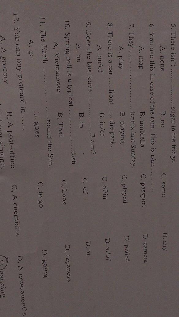 There isn’t _sugar in the fridge.
A. none B. no C. some D. any
6. You use this in case of the rain. This is a/an_
A. map B. umbrella C. passport D. camera
7. They _tennis last Sunday.
A. play B. playing C. played D. plaied
8. There is a car …. front _the park.
C. of/in
A. on/of B. in/of D. at/of
9. Does the bus leave _7 a.m?
A. on C. of
D. at
B. in
10. Spring roll is a typical
_dish
C, Laos
A, Vietnamese B, Thai D, Japanese
11. The Earth _round the Sun.
C. to go D. going
Bagoes
A. 3
12. You can buy postcard in……_
A, A grocery B, A post-office C, A chemist’s D, A newsagent’s
D dancing