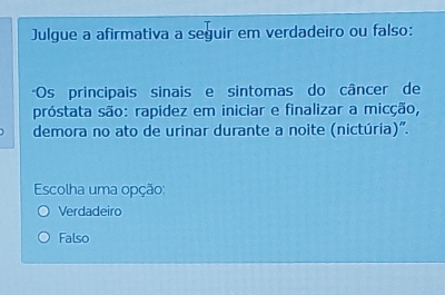 Julgue a afirmativa a seguir em verdadeiro ou falso:
*Os principais sinais e sintomas do câncer de
próstata são: rapidez em iniciar e finalizar a micção,
demora no ato de urinar durante a noite (nictúria)".
Escolha uma opção:
Verdadeiro
Falso