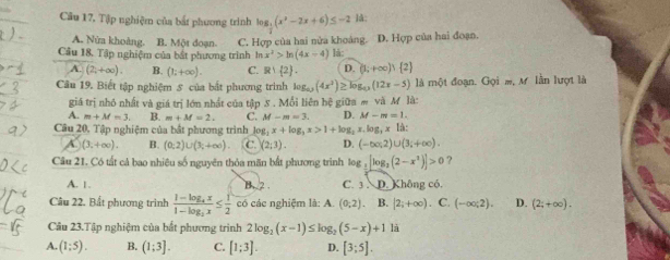 Câu 17, Tập nghiệm của bắt phương trình log _ 1/2 (x^2-2x+6)≤ -2 là:
A. Nửa khoàng. B. Một doạn. C. Hợp của hai nửa khoảng.
Câu 18. Tập nghiệm của bắt phương trình ln x^2>ln (4x-4) là: D. Hợp của hai đoạn.
A. (2,+∈fty ). B. (1;+∈fty ). C. R∪  2 . D. (1;+∈fty )∪  2
Câu 19. Biết tập nghiệm 5 của bắt phương trình log _0.5(4x^3)≥ log _0(12x-5) là một đoạn. Gọi m, M lần lượt là
giá trị nhỏ nhất và giá trị lớn nhất của tập S . Mỗi liên hệ giữa # và M là:
A. m+M=3. B. m+M=2. C. M-m=3. D. M-m=1.
Câu 20, Tập nghiệm của bắt phương trình log _2x+log _3x>1+log _2x.log _3x|d:
A (3,+∈fty ). B. (0;2)∪ (3;+∈fty ) C. (2;3). D. (-∈fty ,2)∪ (3;+∈fty ).
Câu 21, Có tất cả bao nhiêu số nguyên thỏa mãn bắt phương trình log _1[log _2(2-x^2)]>0 ?
A. 1. B. 2 C. 3 . D. Không có.
Câu 22. Bất phương trình frac 1-log _4x1-log _3x≤  1/2  có các nghiệm là: A. (0,2) B. |2;+∈fty ) . C. (-∈fty ;2). D. (2;+∈fty ).
Câu 23.Tập nghiệm của bắt phương trình 2log _2(x-1)≤ log _2(5-x)+1 là
A. (1;5). B. (1;3]. C. [1;3]. D. [3;5].