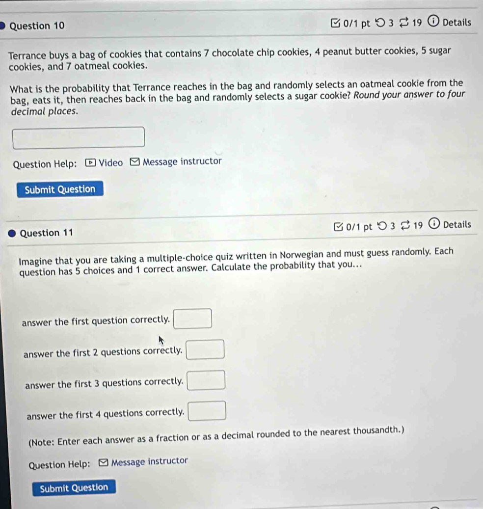 [ 0/1 pt つ3 219 ⓘ Details 
Terrance buys a bag of cookies that contains 7 chocolate chip cookies, 4 peanut butter cookies, 5 sugar 
cookies, and 7 oatmeal cookies. 
What is the probability that Terrance reaches in the bag and randomly selects an oatmeal cookie from the 
bag, eats it, then reaches back in the bag and randomly selects a sugar cookie? Round your answer to four 
decimal places. 
Question Help: * Video - Message instructor 
Submit Question 
Question 11 C 0/1 pt 3 % 19 D Details 
Imagine that you are taking a multiple-choice quiz written in Norwegian and must guess randomly. Each 
question has 5 choices and 1 correct answer. Calculate the probability that you.. 
answer the first question correctly. □ 
answer the first 2 questions correctly. □ 
answer the first 3 questions correctly. □ 
answer the first 4 questions correctly. □ 
(Note: Enter each answer as a fraction or as a decimal rounded to the nearest thousandth.) 
Question Help: ≌ Message instructor 
Submit Question