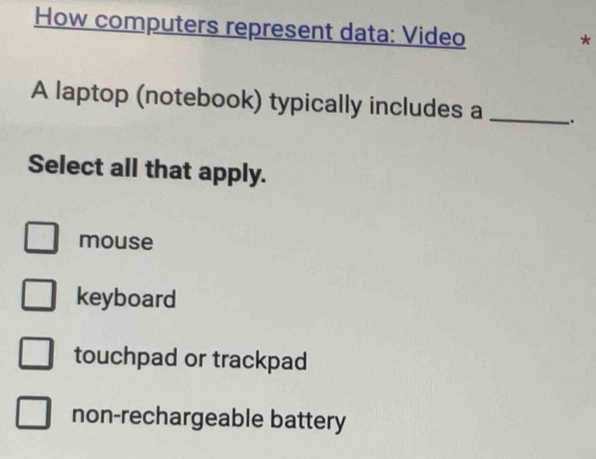 How computers represent data: Video
*
A laptop (notebook) typically includes a _.
Select all that apply.
mouse
keyboard
touchpad or trackpad
non-rechargeable battery