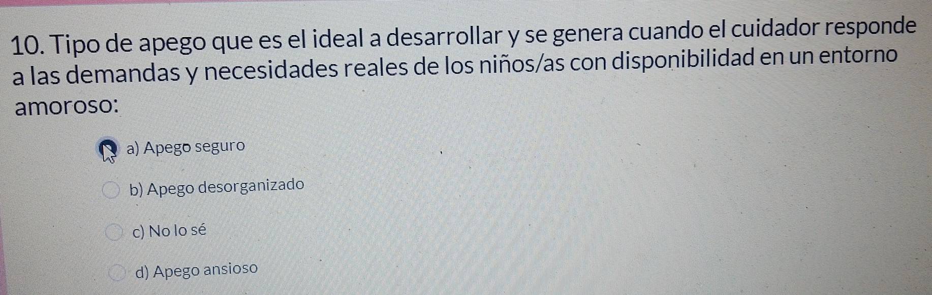 Tipo de apego que es el ideal a desarrollar y se genera cuando el cuidador responde
a las demandas y necesidades reales de los niños/as con disponibilidad en un entorno
amoroso:
a) Apego seguão
b) Apego desorganizado
c) No lo sé
d) Apego ansioso