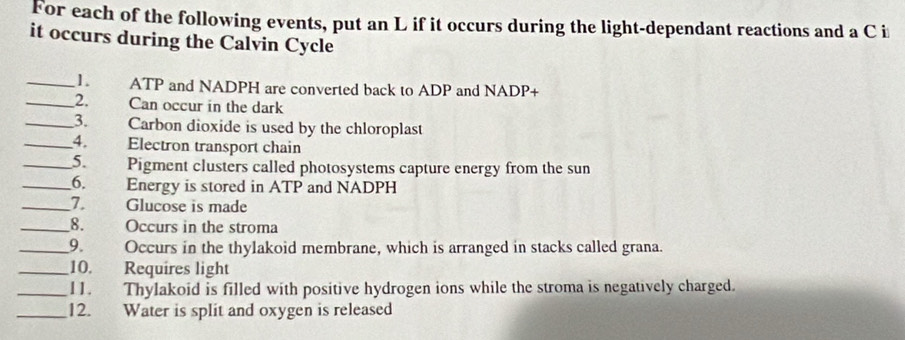 For each of the following events, put an L if it occurs during the light-dependant reactions and a C i 
it occurs during the Calvin Cycle 
_1 ATP and NADPH are converted back to ADP and NADP+ 
_2. Can occur in the dark 
_3. Carbon dioxide is used by the chloroplast 
_4. Electron transport chain 
_5. Pigment clusters called photosystems capture energy from the sun 
__6. Energy is stored in ATP and NADPH
_I. Glucose is made 
_8. Occurs in the stroma 
_9. Occurs in the thylakoid membrane, which is arranged in stacks called grana. 
_10. Requires light 
_11. Thylakoid is filled with positive hydrogen ions while the stroma is negatively charged. 
_12. Water is split and oxygen is released