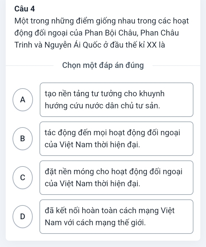 Một trong những điểm giống nhau trong các hoạt
động đối ngoại của Phan Bội Châu, Phan Châu
Trinh và Nguyễn Ái Quốc ở đầu thế kỉ XX là
Chọn một đáp án đúng
A tạo nền tảng tư tưởng cho khuynh
hướng cứu nước dân chủ tư sản.
B tác động đến mọi hoạt động đối ngoại
của Việt Nam thời hiện đại.
C đặt nền móng cho hoạt động đối ngoại
của Việt Nam thời hiện đại.
đã kết nối hoàn toàn cách mạng Việt
D
Nam với cách mạng thế giới.