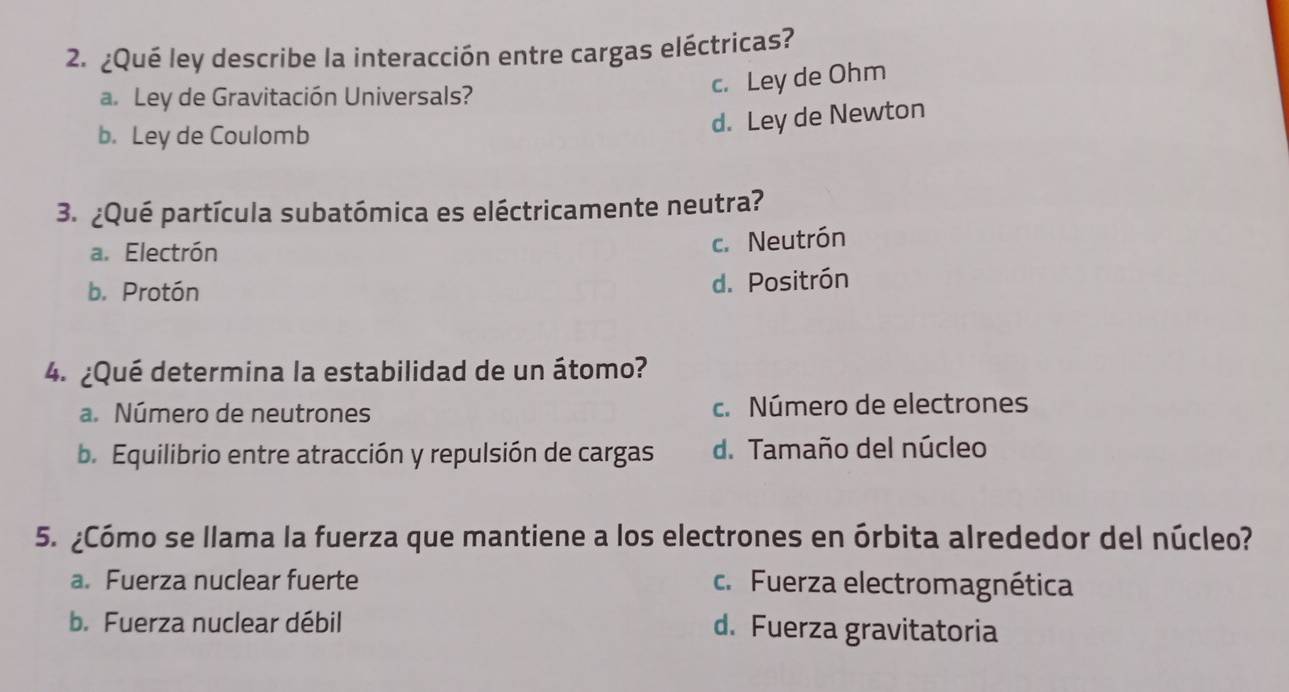 ¿Qué ley describe la interacción entre cargas eléctricas?
a. Ley de Gravitación Universals?
c. Ley de Ohm
b. Ley de Coulomb
d. Ley de Newton
3. ¿Qué partícula subatómica es eléctricamente neutra?
a. Electrón
c. Neutrón
b. Protón
d. Positrón
4. ¿Qué determina la estabilidad de un átomo?
a. Número de neutrones c. Número de electrones
b. Equilibrio entre atracción y repulsión de cargas d. Tamaño del núcleo
5. ¿Cómo se llama la fuerza que mantiene a los electrones en órbita alrededor del núcleo?
a. Fuerza nuclear fuerte c. Fuerza electromagnética
b. Fuerza nuclear débil d. Fuerza gravitatoria