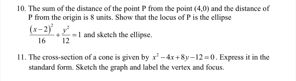 The sum of the distance of the point P from the point (4,0) and the distance of
P from the origin is 8 units. Show that the locus of P is the ellipse
frac (x-2)^216+ y^2/12 =1 and sketch the ellipse. 
11. The cross-section of a cone is given by x^2-4x+8y-12=0. Express it in the 
standard form. Sketch the graph and label the vertex and focus.