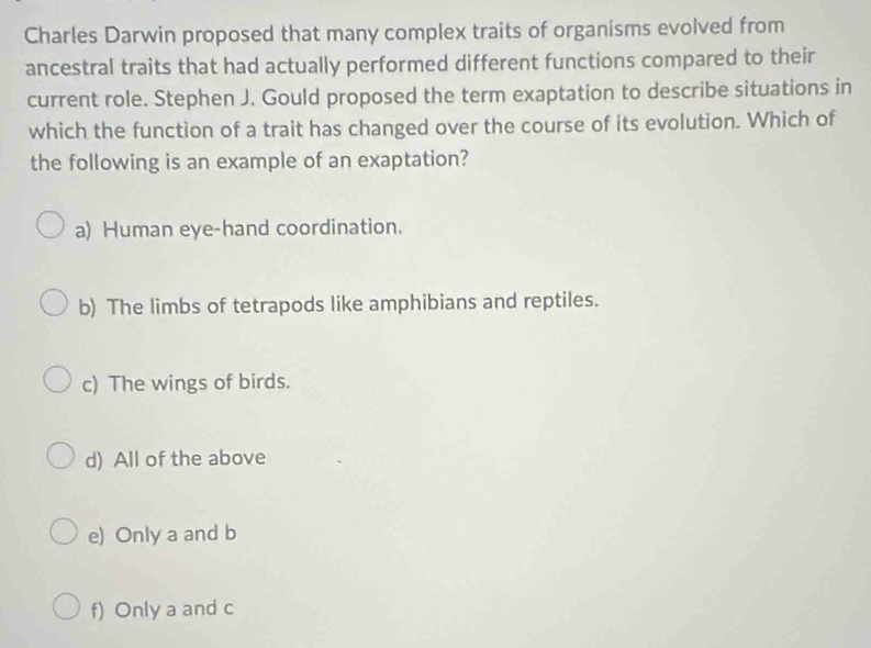 Charles Darwin proposed that many complex traits of organisms evolved from
ancestral traits that had actually performed different functions compared to their
current role. Stephen J. Gould proposed the term exaptation to describe situations in
which the function of a trait has changed over the course of its evolution. Which of
the following is an example of an exaptation?
a) Human eye-hand coordination.
b) The limbs of tetrapods like amphibians and reptiles.
c) The wings of birds.
d) All of the above
e) Only a and b
f) Only a and c