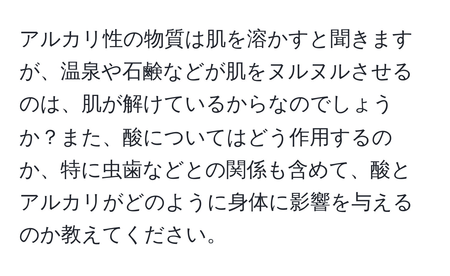 アルカリ性の物質は肌を溶かすと聞きますが、温泉や石鹸などが肌をヌルヌルさせるのは、肌が解けているからなのでしょうか？また、酸についてはどう作用するのか、特に虫歯などとの関係も含めて、酸とアルカリがどのように身体に影響を与えるのか教えてください。