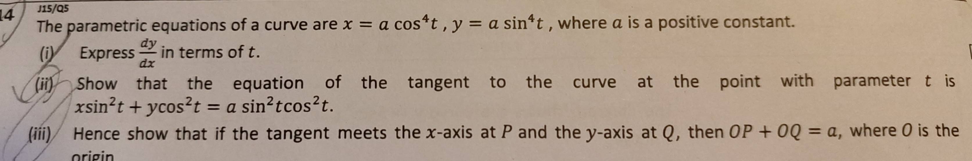 J15/Q5 
The parametric equations of a curve are x=acos^4t, y=asin^4t , where a is a positive constant. 
(i) Express  dy/dx  in terms of t. 
(ii) Show that the equation of the tangent to the curve at the point with parameter t is
xsin^2t+ycos^2t=asin^2tcos^2t. 
(iii) Hence show that if the tangent meets the x-axis at P and the y-axis at Q, then OP+OQ=a ,where O is the 
orig in