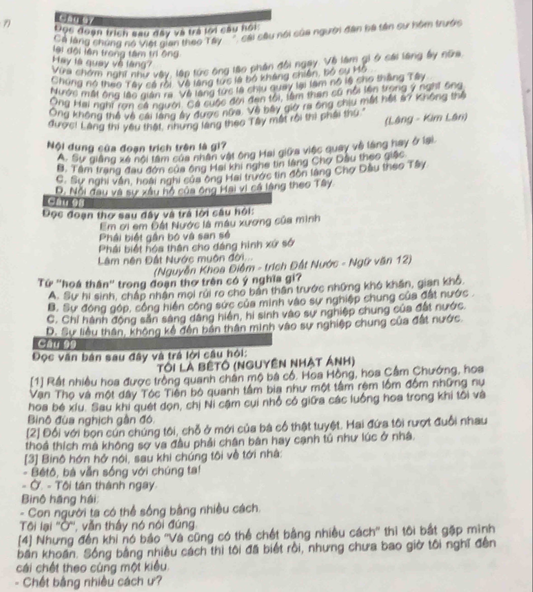 Gan G7
7 tiọc đoạn trịch sau đây và trà lới câu hội
Cả làng chúng nó Việt gian theo Tây  ', cái câu nổi của người đân ba tên sự hôm trước
lại đội lên trong tâm tr ông:
May là quay về làng?
Vừa chứm nghĩ như vậy, lập tức ông láo phản đội ngay. Về làm gi ở cái làng ấy nữa
Chúng nó thao Tây sả rời, Về làng tực là bộ kháng chiến, bộ sụ Mỗ
Nước mất ông lào giản ra. Về lang tức là chịu quay lại làm nô lệ cho thắng Tây
Ông Hai nghi rợn cá người. Cá cuộc đời đen tôi, tâm than cũ nổi lên trọng ý nghĩ ông
Ông không thể về cái làng ây được nữa. Về bây giờ ra ông chiu mất hết s7 Không thể
(Láng - Kim Lân)
được! Làng thi yêu thật, rhưng làng theo Tây một rồi thì phải thứ  '
Nội dụng của đoạn trích trên là gi7
A. Sự giâng xé nội tâm của nhân vật ông Hai giữa việc quay về lăng hay ở lại
B. Tâm trang đau đớn của ông Hai khi nghe tin làng Chợ Dầu theo giác
C. Sự nghi vân, hoài nghi của ông Hai trước tin đôn làng Chợ Dầu theo Tây
D. Nổi đau và sự xâu hộ của ông Hai vị cá làng theo Tây
Đọc đoạn thơ sau đây và trá lội câu hỏi:
Em ơi em Đất Nước là máy xương của minh
Phải biết gần bộ và san sẻ
Phái biết hóa thân cho dáng hình xứ sở
Lâm nên Đất Nước muôn đời
(Nguyễn Khoa Điệm - trích Đất Nước - Ngữ văn 12)
Tử ''hoá thân'' trong đoạn thơ trên có ý nghĩa gi?
A. Sự hi sinh, chấp nhân mọi rúi ro cho bản thân trước những khó khẩn, gian khổ,
B. Sự đóng góp, công hiện công sức của minh vào sự nghiệp chung của đất nước .
C, Chỉ hành động săn sáng dâng hiện, hi sinh vào sự nghiệp chung của đất nước.
D. Sự liêu thân, không kế đến bản thân minh vào sự nghiệp chung của đất nước.
Câu 99
Đọc văn bản sau đây và trá lời cầu hỏi:
Tôi là bêtô (nguyên nhật ảnh)
[1] Rất nhiều hoa được trồng quanh chân mộ bà có. Hoa Hồng, hoa Cầm Chướng, hoa
Van Thọ và một dây Tóc Tiên bộ quanh tâm bia như một tâm rêm lồm đốm những nư
hoa bé xiu. Sau khi quét dọn, chị Ni cặm cui nhổ có giữa các luống hoa trong khi tối và
Binô đùa nghịch gần đó.
[2] Đối với bọn cún chúng tôi, chỗ ở mới của bà cổ thật tuyệt. Hai đứa tôi rượt đuổi nhau
thoả thích mà không sợ va đầu phải chân bàn hay cạnh tú như lúc ở nhà.
[3] Binô hớn hở nói, sau khi chúng tôi về tới nhà:
Bêtô, bà vẫn sống với chúng ta!
. Ở. - Tôi tán thành ngay
Binộ hãng hái
- Con người ta có thể sống bằng nhiều cách,
Tôi lại ''Ở'', vẫn thầy nó nói đúng.
[4] Nhưng đến khi nó bảo ''Và cũng có thể chết bằng nhiều cách'' thì tôi bắt gặp mình
bắn khoán. Sống bằng nhiều cách thì tôi đã biết rồi, nhưng chưa bao giờ tôi nghĩ đến
cái chết theo cùng một kiều.
- Chết bằng nhiều cách ư?