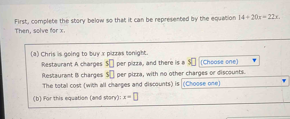 First, complete the story below so that it can be represented by the equation 14+20x=22x. 
Then, solve for x. 
(a) Chris is going to buy x pizzas tonight. 
Restaurant A charges S per pizza, and there is a $₹ (Choose one) 
Restaurant B charges $□ per pizza, with no other charges or discounts. 
The total cost (with all charges and discounts) is (Choose one) 
(b) For this equation (and story): x=□