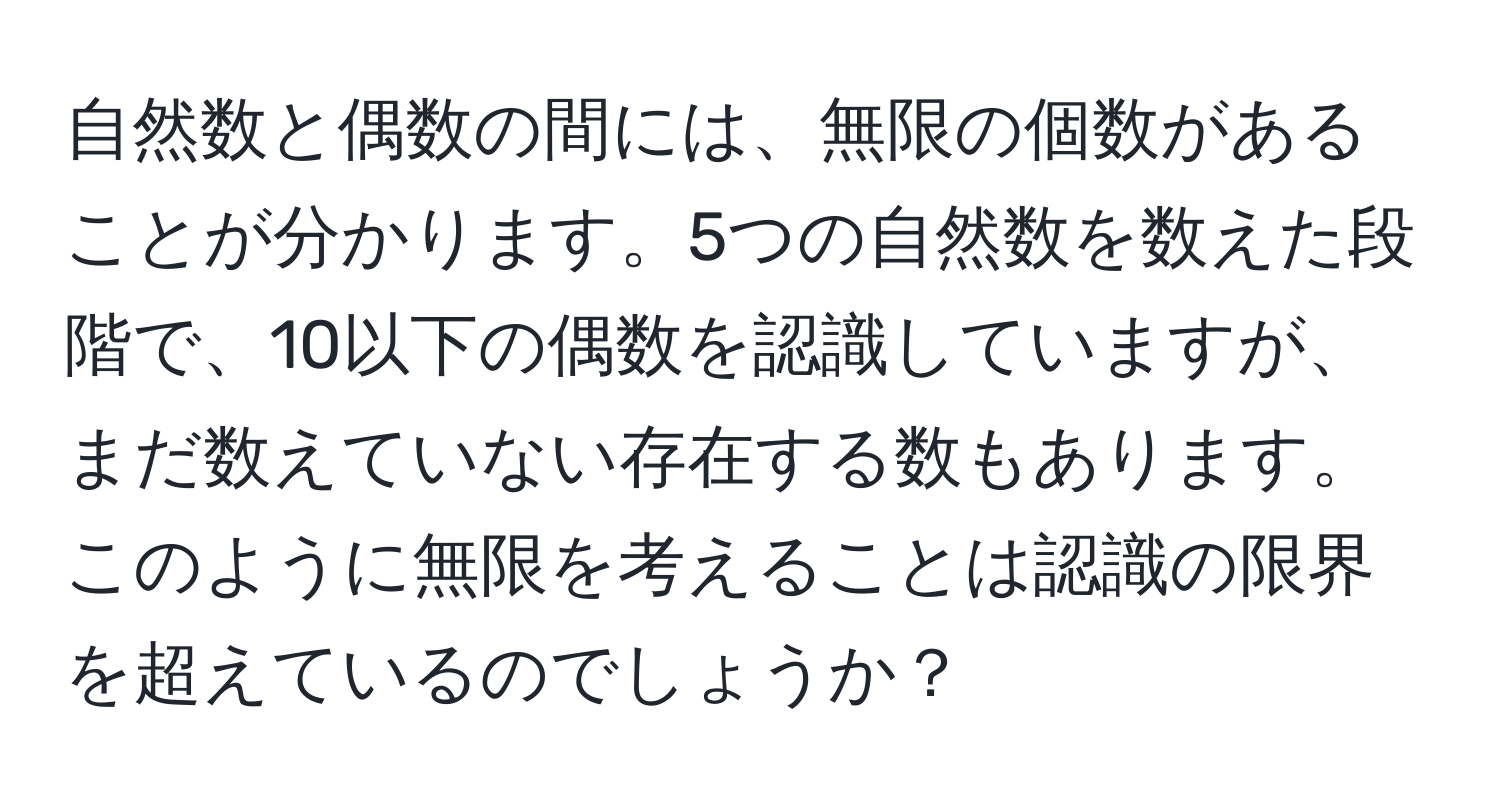 自然数と偶数の間には、無限の個数があることが分かります。5つの自然数を数えた段階で、10以下の偶数を認識していますが、まだ数えていない存在する数もあります。このように無限を考えることは認識の限界を超えているのでしょうか？