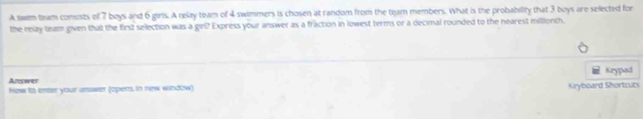 A swm team consists of 7 boys and 6 girs. A relay team of 4 swimmers is chosen at random from the team members. What is the probability that 3 boys are selected for 
the relay team given that the first selection was a girl? Express your answer as a fraction in lowest terms or a decimal rounded to the nearest millionth. 
Keypad 
Answer 
How to enter your answer (opers in new window) Keyboard Shortcuts