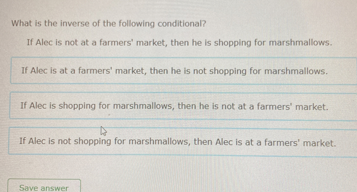 What is the inverse of the following conditional?
If Alec is not at a farmers' market, then he is shopping for marshmallows.
If Alec is at a farmers' market, then he is not shopping for marshmallows.
If Alec is shopping for marshmallows, then he is not at a farmers' market.
If Alec is not shopping for marshmallows, then Alec is at a farmers' market.
Save answer